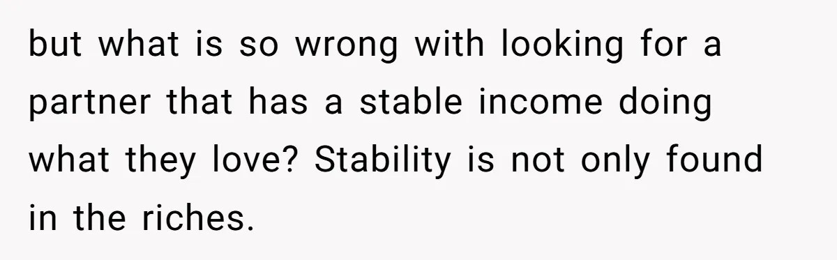 but what is so wrong with looking for a partner that has a stable income doing what they love? Stability is not only found in the riches.