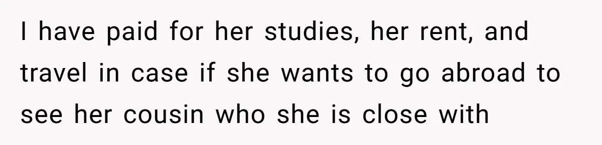 I have paid for her studies, her rent, and travel in case if she wants to go abroad to see her cousin who she is close with