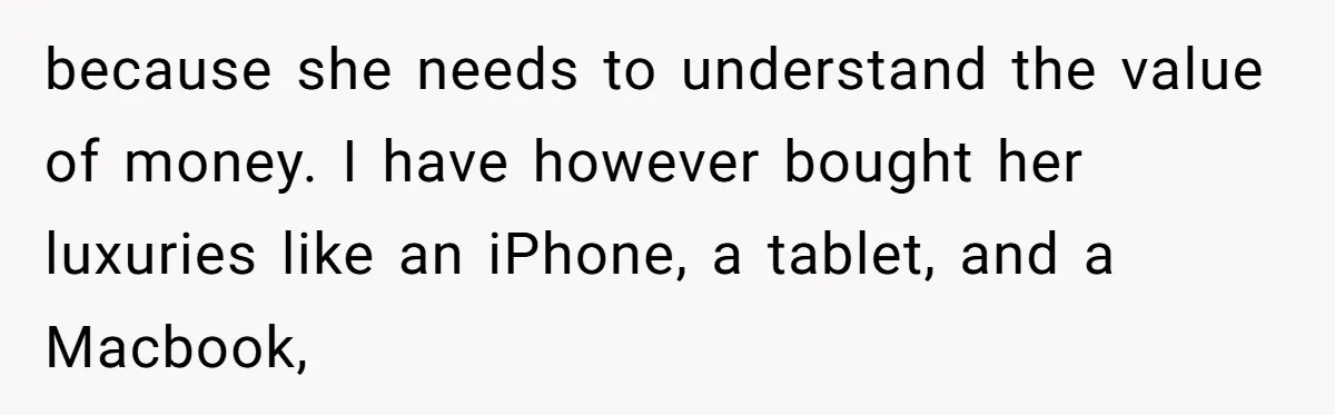 because she needs to understand the value of money. I have however bought her luxuries like an iPhone, a tablet, and a Macbook,