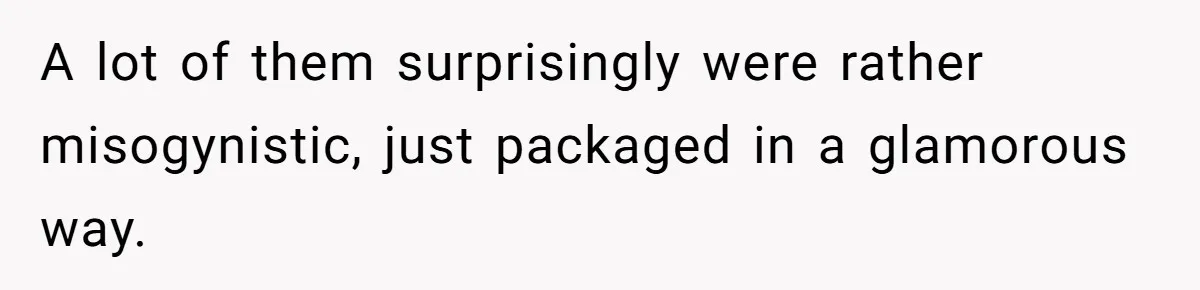 A lot of them surprisingly were rather misogynistic, just packaged in a glamorous way.