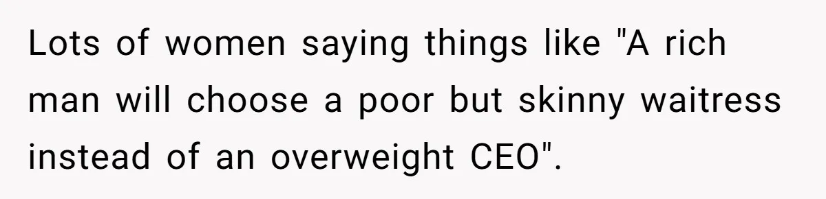 Lots of women saying things like "A rich man will choose a poor but skinny waitress instead of an overweight CEO".
