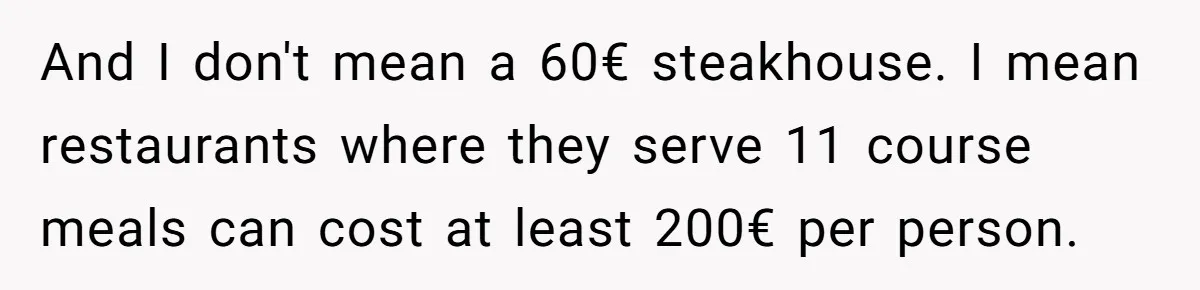 And I don't mean a 60€ steakhouse. I mean restaurants where they serve 11 course meals can cost at least 200€ per person.