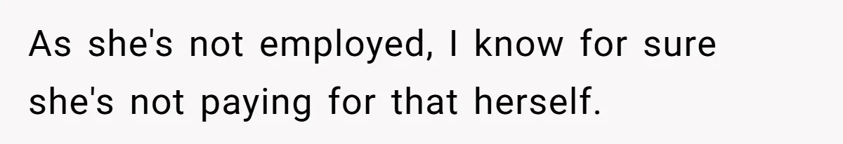 As she's not employed, I know for sure she's not paying for that herself.