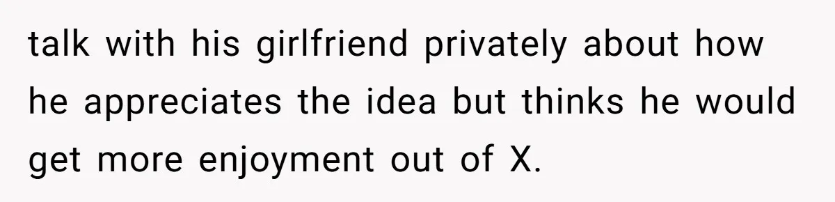 talk with his girlfriend privately about how he appreciates the idea but thinks he would get more enjoyment out of X.