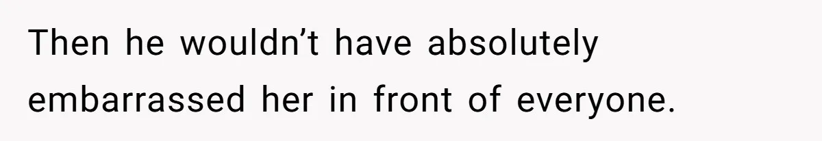 Then he wouldn’t have absolutely embarrassed her in front of everyone.