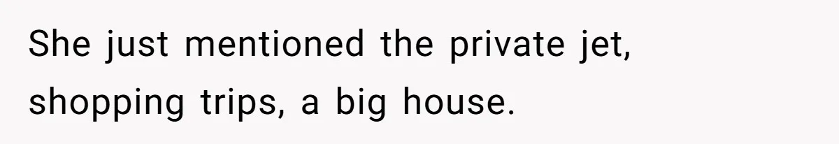 She just mentioned the private jet, shopping trips, a big house.