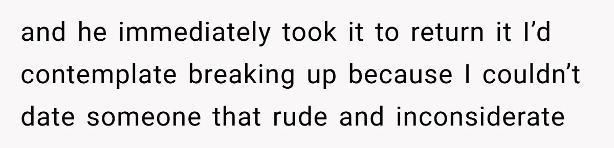 and he immediately took it to return it I’d contemplate breaking up because I couldn’t date someone that rude and inconsiderate