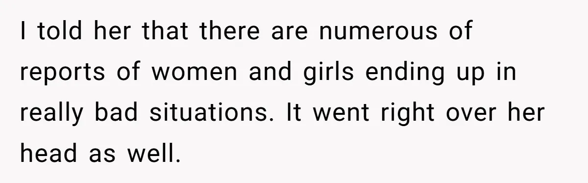 I told her that there are numerous of reports of women and girls ending up in really bad situations. It went right over her head as well.
