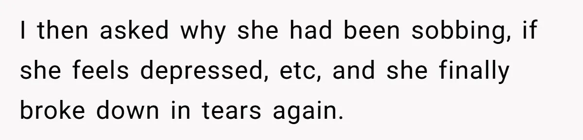 I then asked why she had been sobbing, if she feels depressed, etc, and she finally broke down in tears again.