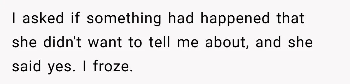 I asked if something had happened that she didn't want to tell me about, and she said yes. I froze.