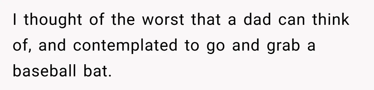 I thought of the worst that a dad can think of, and contemplated to go and grab a baseball bat.
