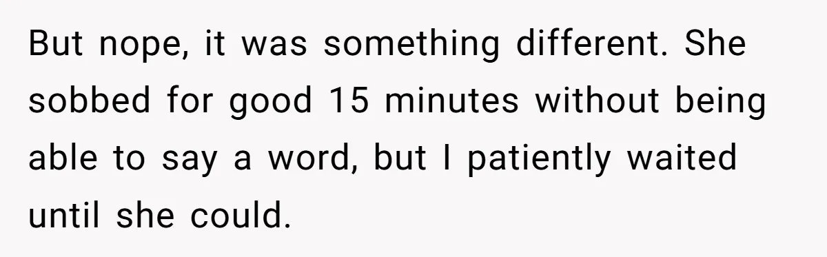 But nope, it was something different. She sobbed for good 15 minutes without being able to say a word, but I patiently waited until she could.