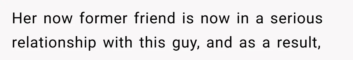 Her now former friend is now in a serious relationship with this guy, and as a result,