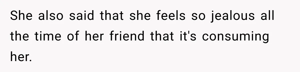 She also said that she feels so jealous all the time of her friend that it's consuming her.