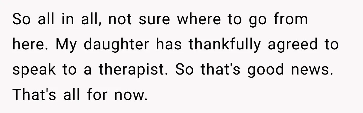 So all in all, not sure where to go from here. My daughter has thankfully agreed to speak to a therapist. So that's good news. That's all for now.