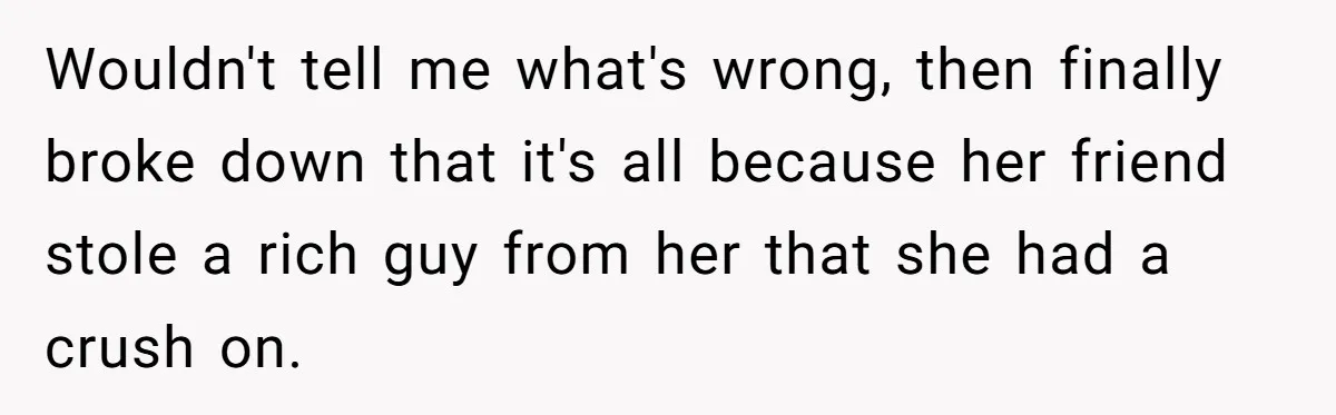 Wouldn't tell me what's wrong, then finally broke down that it's all because her friend stole a rich guy from her that she had a crush on.