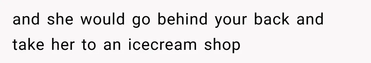 and she would go behind your back and take her to an icecream shop