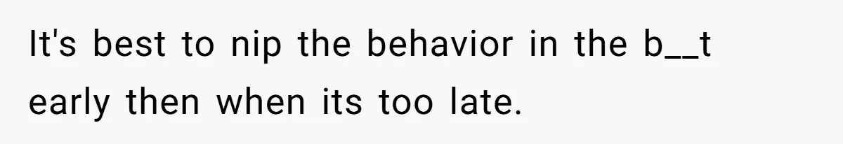 It's best to nip the behavior in the b__t early then when its too late.