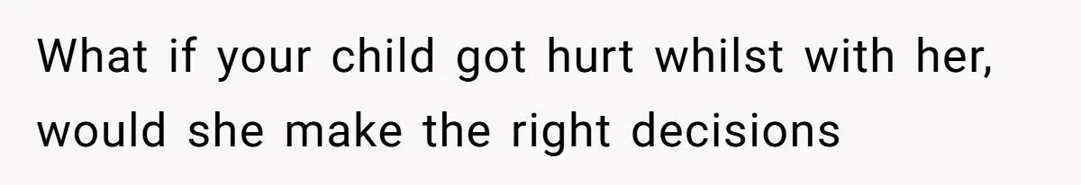 What if your child got hurt whilst with her, would she make the right decisions