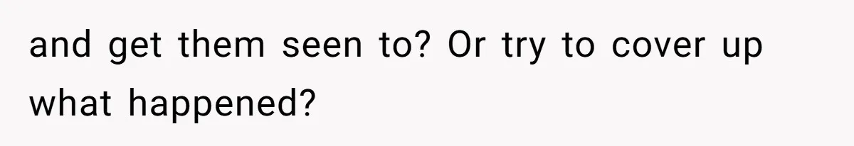 and get them seen to? Or try to cover up what happened?