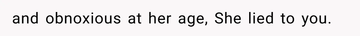 and obnoxious at her age, She lied to you.