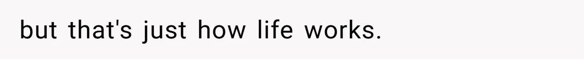 but that's just how life works.