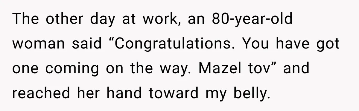 The other day at work, an 80-year-old woman said “Congratulations. You have got one coming on the way. Mazel tov” and reached her hand toward my belly.