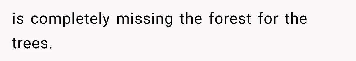 is completely missing the forest for the trees.