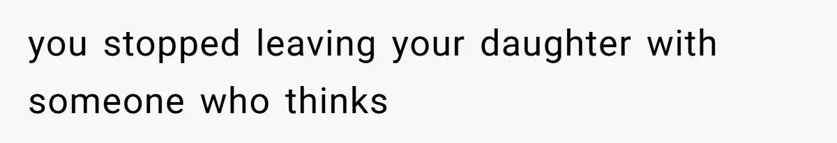 you stopped leaving your daughter with someone who thinks