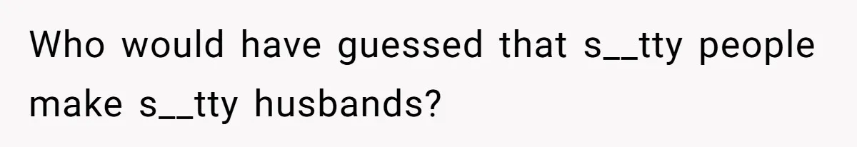 Who would have guessed that s__tty people make s__tty husbands?