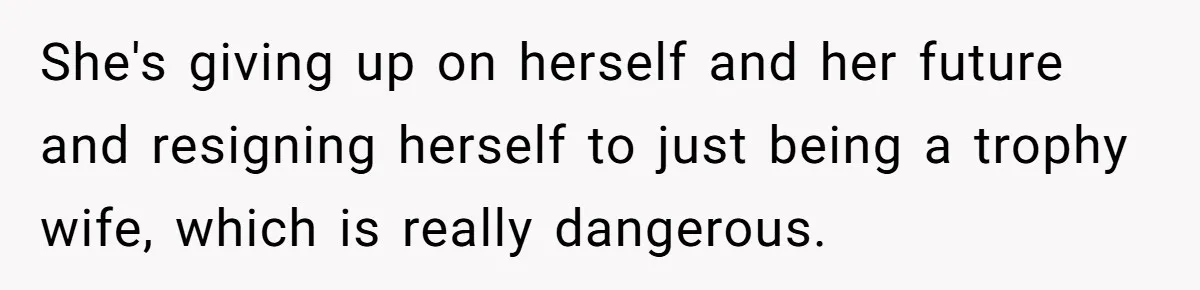 She's giving up on herself and her future and resigning herself to just being a trophy wife, which is really dangerous.