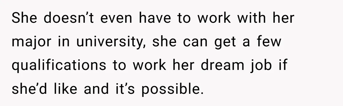She doesn’t even have to work with her major in university, she can get a few qualifications to work her dream job if she’d like and it’s possible.
