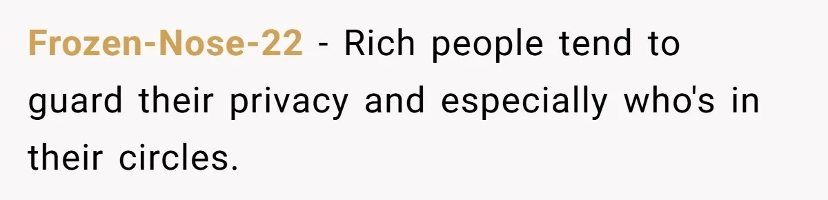 Frozen-Nose-22 − Rich people tend to guard their privacy and especially who's in their circles.
