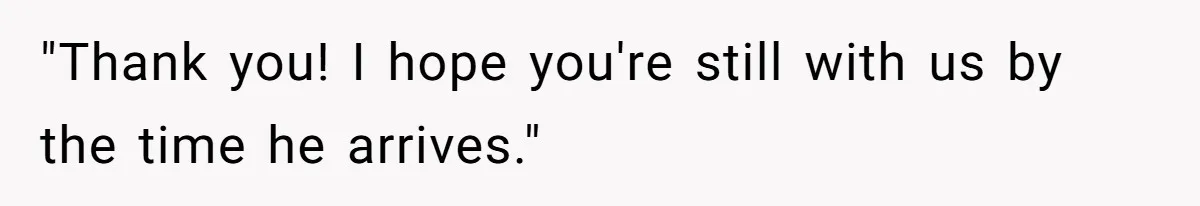 "Thank you! I hope you're still with us by the time he arrives."