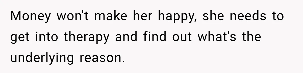 Money won't make her happy, she needs to get into therapy and find out what's the underlying reason.
