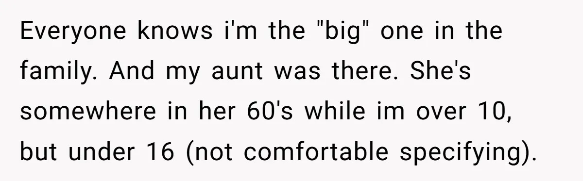 Everyone knows i'm the "big" one in the family. And my aunt was there. She's somewhere in her 60's while im over 10, but under 16 (not comfortable specifying).