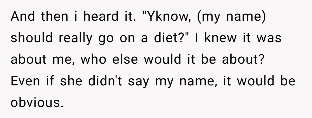 And then i heard it. "Yknow, (my name) should really go on a diet?" I knew it was about me, who else would it be about? Even if she didn't...