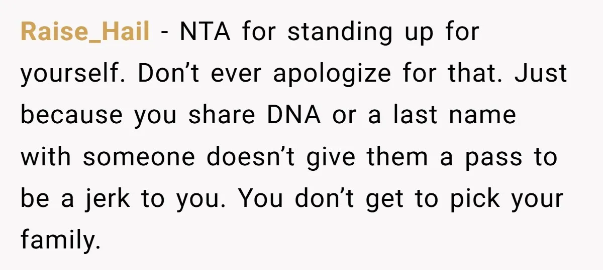 Raise_Hail − NTA for standing up for yourself. Don’t ever apologize for that. Just because you share DNA or a last name with someone doesn’t give them a pass to...