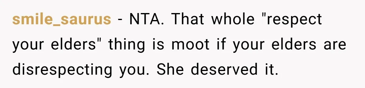 smile_saurus − NTA. That whole "respect your elders" thing is moot if your elders are disrespecting you. She deserved it.