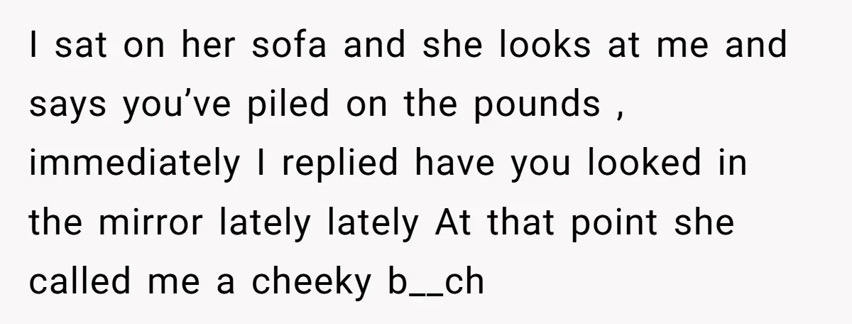 I sat on her sofa and she looks at me and says you’ve piled on the pounds , immediately I replied have you looked in the mirror lately lately At...