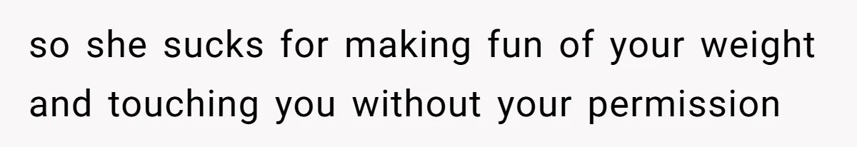 so she sucks for making fun of your weight and touching you without your permission