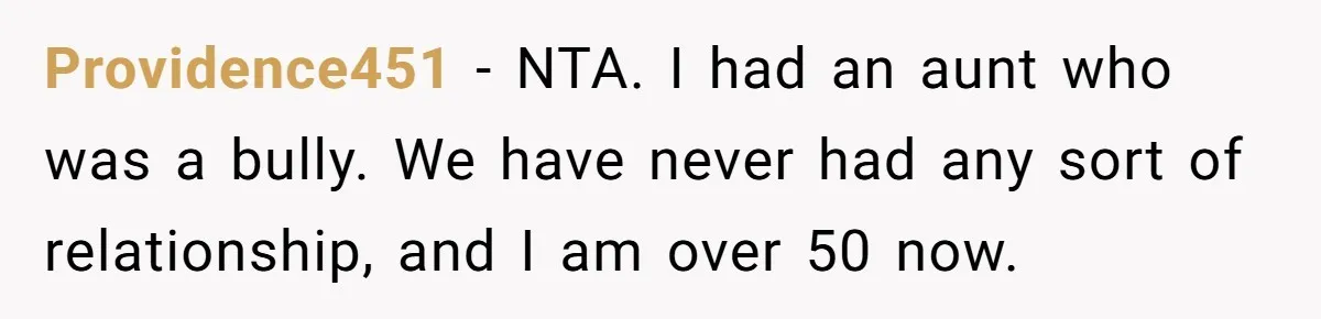 Providence451 − NTA. I had an aunt who was a bully. We have never had any sort of relationship, and I am over 50 now.