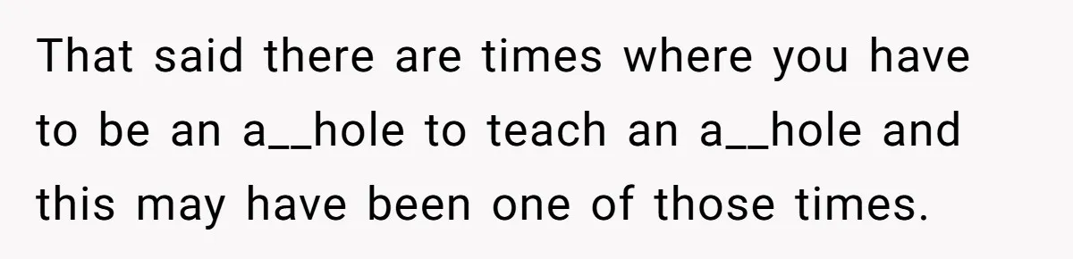 That said there are times where you have to be an a__hole to teach an a__hole and this may have been one of those times.