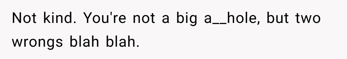 Not kind. You're not a big a__hole, but two wrongs blah blah.