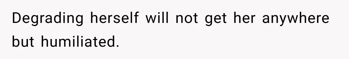 Degrading herself will not get her anywhere but humiliated.
