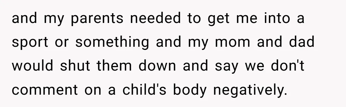 and my parents needed to get me into a sport or something and my mom and dad would shut them down and say we don't comment on a child's body...