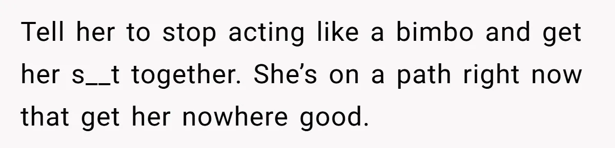 Tell her to stop acting like a bimbo and get her s__t together. She’s on a path right now that get her nowhere good.