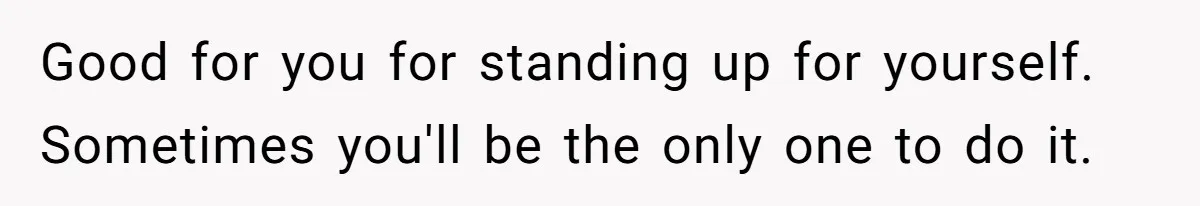 Good for you for standing up for yourself. Sometimes you'll be the only one to do it.
