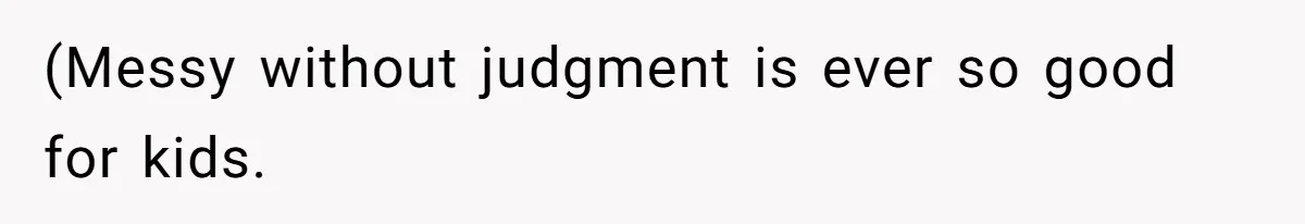 (Messy without judgment is ever so good for kids.