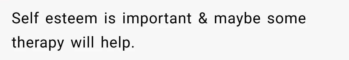 Self esteem is important & maybe some therapy will help.